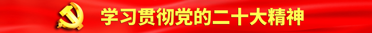 大鸡巴搞视频认真学习贯彻落实党的二十大会议精神